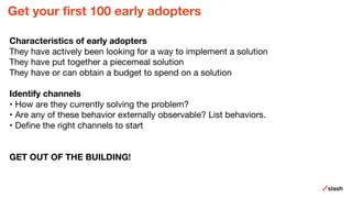 Get your first 100 early adopters
Characteristics of early adopters
They have actively been looking for a way to implement a solution
They have put together a piecemeal solution
They have or can obtain a budget to spend on a solution
Identify channels
• How are they currently solving the problem?
• Are any of these behavior externally observable? List behaviors.
• Define the right channels to start
GET OUT OF THE BUILDING!
 