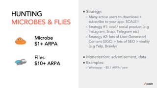 HUNTING
MICROBES & FLIES
● Strategy:
○ Many active users to download +
subscribe to your app. SCALE!!
○ Strategy #1: viral / social product (e.g
Instagram, Snap, Telegram etc)
○ Strategy #2: lots of User-Generated
Content (UGC) > lots of SEO > virality
(e.g Yelp, Brainly)
● Monetization: advertisement, data
● Examples:
○ Whatsapp: ~$0.1 ARPA / year
Microbe
$1+ ARPA
Flies
$10+ ARPA
 