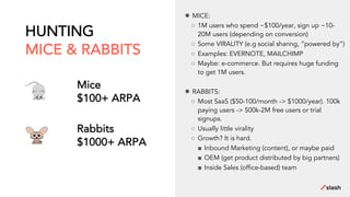 HUNTING
MICE & RABBITS
Mice
$100+ ARPA
Rabbits
$1000+ ARPA
● MICE:
○ 1M users who spend ~$100/year, sign up ~10-
20M users (depending on conversion)
○ Some VIRALITY (e.g social sharing, “powered by”)
○ Examples: EVERNOTE, MAILCHIMP
○ Maybe: e-commerce. But requires huge funding
to get 1M users.
● RABBITS:
○ Most SaaS ($50-100/month -> $1000/year). 100k
paying users -> 500k-2M free users or trial
signups.
○ Usually little virality
○ Growth? It is hard.
■ Inbound Marketing (content), or maybe paid
■ OEM (get product distributed by big partners)
■ Inside Sales (office-based) team
 