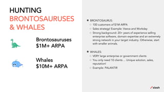 HUNTING
BRONTOSAURUSES
& WHALES
Brontosauruses
$1M+ ARPA
Whales
$10M+ ARPA
● BRONTOSAURUS:
○ 100 customers of $1M ARPA
○ Sales strategy! Example: Veeva and Workday
○ Strong background: 20+ years of experience selling
enterprise software, domain expertise and an extremely
strong network in your target industry. Otherwise, start
with smaller animals.
● WHALES:
○ VERY large enterprise or government clients
○ You only need 10 clients ... Unique solution, sales,
reputation!
○ Example: PALANTIR
 
