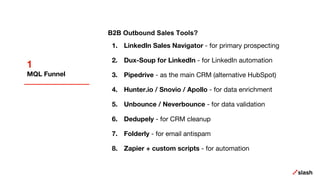 1
MQL Funnel
B2B Outbound Sales Tools?
1. LinkedIn Sales Navigator - for primary prospecting
2. Dux-Soup for LinkedIn - for LinkedIn automation
3. Pipedrive - as the main CRM (alternative HubSpot)
4. Hunter.io / Snovio / Apollo - for data enrichment
5. Unbounce / Neverbounce - for data validation
6. Dedupely - for CRM cleanup
7. Folderly - for email antispam
8. Zapier + custom scripts - for automation
 