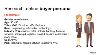 Research: define buyer persona
For example:
Gender: male/female
Age: 30 - 50
Titles: CxO, Directors, VPs, Partners
Role: engineering, information technology
Industry: IT & services, retail, fintech, banking, financial
services, shipping & logistics, travel & tourism, automotive +
many more;
Geo: APAC
Pain: looking for reliable solution to achieve XYZ;
 