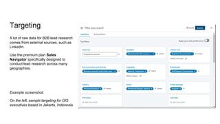 Targeting
A lot of raw data for B2B lead research
comes from external sources, such as
LinkedIn.
Use the premium plan Sales
Navigator specifically designed to
conduct lead research across many
geographies.
Example screenshot:
On the left, sample targeting for GIS
executives based in Jakarta, Indonesia
 
