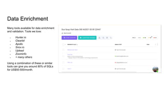 Data Enrichment
Many tools available for data enrichment
and validation. Tools we love:
● Hunter.io
● Clearbit
● Apollo
● Snov.io
● Uplead
● Zoominfo
● + many others
Using a combination of these or similar
tools can give you around 80% of SQLs
for US$50-500/month.
 