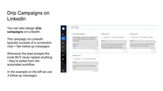 Drip Campaigns on
LinkedIn
You can also design drip
campaigns on LinkedIn.
The campaign on LinkedIn
typically consists of a connection
note + few follow-up messages.
Whenever the lead accepts the
invite BUT never replied anything
- they’re exited from the
automated workflow.
In the example on the left we use
3 follow-up messages.
 