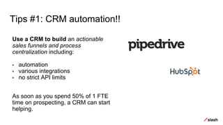 Tips #1: CRM automation!!
Use a CRM to build an actionable
sales funnels and process
centralization including:
• automation
• various integrations
• no strict API limits
As soon as you spend 50% of 1 FTE
time on prospecting, a CRM can start
helping.
 