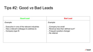 Tips #2: Good vs Bad Leads
Good Lead Bad Lead
Example:
● Executive in one of the relevant industries
● Has a relevant colleague to address to
● Company type fit
Example:
● Company too small
● Revenue less than defined sum*
● Frequent position changer
● No referral
 