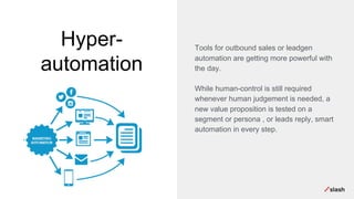 Hyper-
automation
Tools for outbound sales or leadgen
automation are getting more powerful with
the day.
While human-control is still required
whenever human judgement is needed, a
new value proposition is tested on a
segment or persona , or leads reply, smart
automation in every step.
 