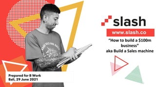 “How to build a $100m
business”
aka Build a Sales machine
1
www.slash.co
Prepared for B Work
Bali, 29 June 2021
 