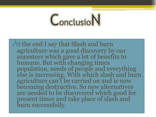 ConclusioN
At the end I say that Slash and burn
 agriculture was a good discovery by our
 ancestors which gave a lot of benefits to
 humans. But with changing times
 population, needs of people and everything
 else is increasing. With which slash and burn
 agriculture can’t be carried on and is now
 becoming destructive. So new alternatives
 are needed to be discovered which good for
 present times and take place of slash and
 burn successfully.
 