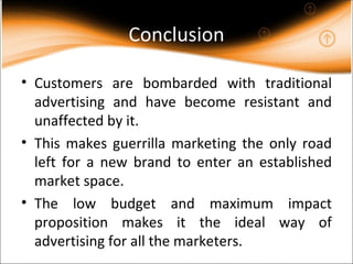 Conclusion Customers are bombarded with traditional advertising and have become resistant and unaffected by it. This makes guerrilla marketing the only road left for a new brand to enter an established market space. The low budget and maximum impact proposition makes it the ideal way of advertising for all the marketers. 