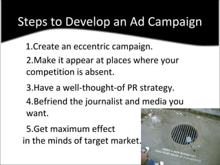 Steps to Develop an Ad Campaign 1.Create an eccentric campaign. 2.Make it appear at places where your  competition is absent. 3.Have a well-thought-of PR strategy. 4.Befriend the journalist and media you want. 5.Get maximum effect in the minds of target market. 