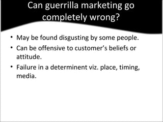 Can guerrilla marketing go completely wrong? May be found disgusting by some people. Can be offensive to customer’s beliefs or attitude. Failure in a determinent viz. place, timing, media. 