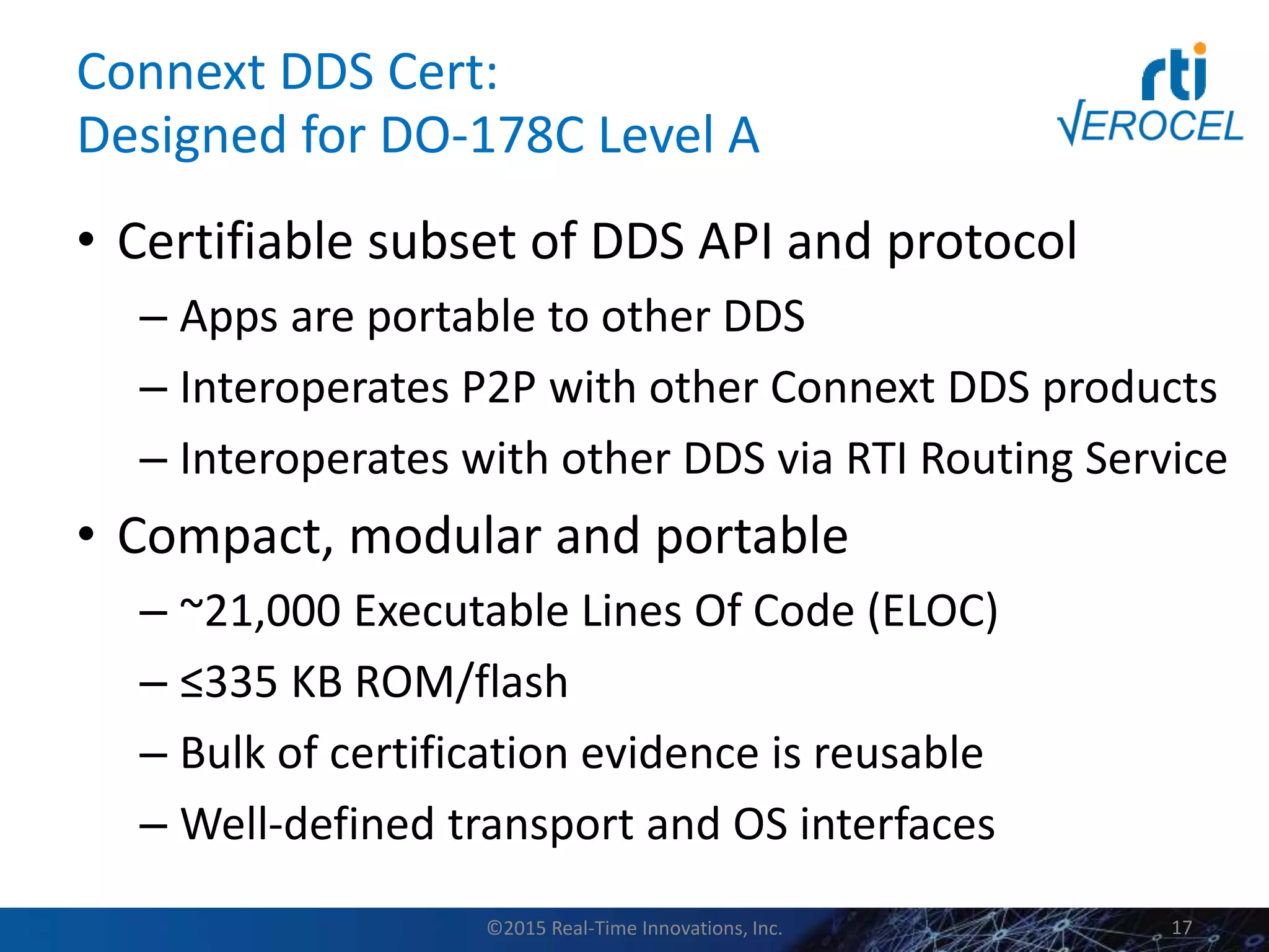 Connext DDS Cert:
Designed for DO-178C Level A
• Certifiable subset of DDS API and protocol
– Apps are portable to other DDS
– Interoperates P2P with other Connext DDS products
– Interoperates with other DDS via RTI Routing Service
• Compact, modular and portable
– ~21,000 Executable Lines Of Code (ELOC)
– ≤335 KB ROM/flash
– Bulk of certification evidence is reusable
– Well-defined transport and OS interfaces
©2015 Real-Time Innovations, Inc. 17
 