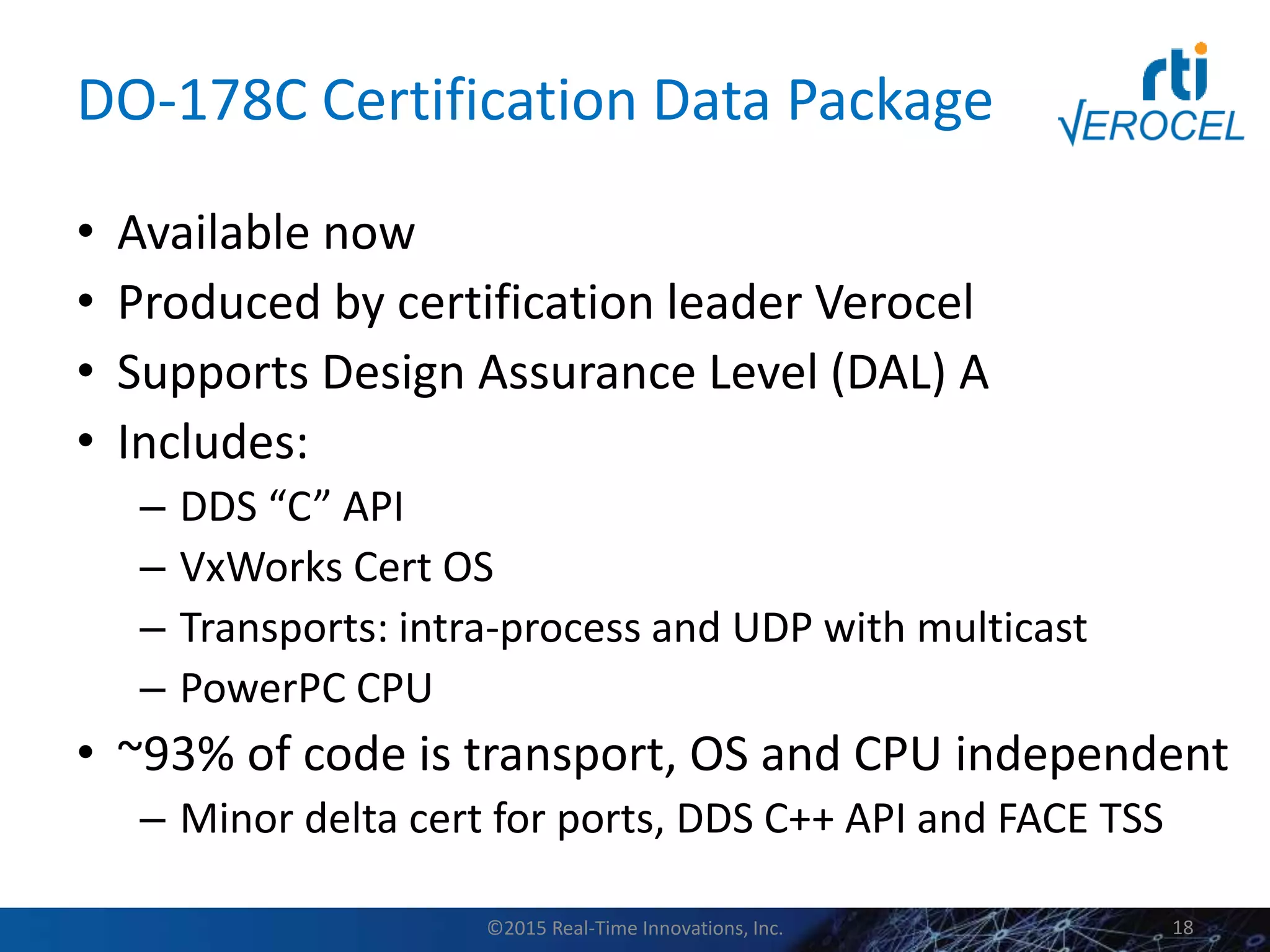 DO-178C Certification Data Package
• Available now
• Produced by certification leader Verocel
• Supports Design Assurance Level (DAL) A
• Includes:
– DDS “C” API
– VxWorks Cert OS
– Transports: intra-process and UDP with multicast
– PowerPC CPU
• ~93% of code is transport, OS and CPU independent
– Minor delta cert for ports, DDS C++ API and FACE TSS
©2015 Real-Time Innovations, Inc. 18
 