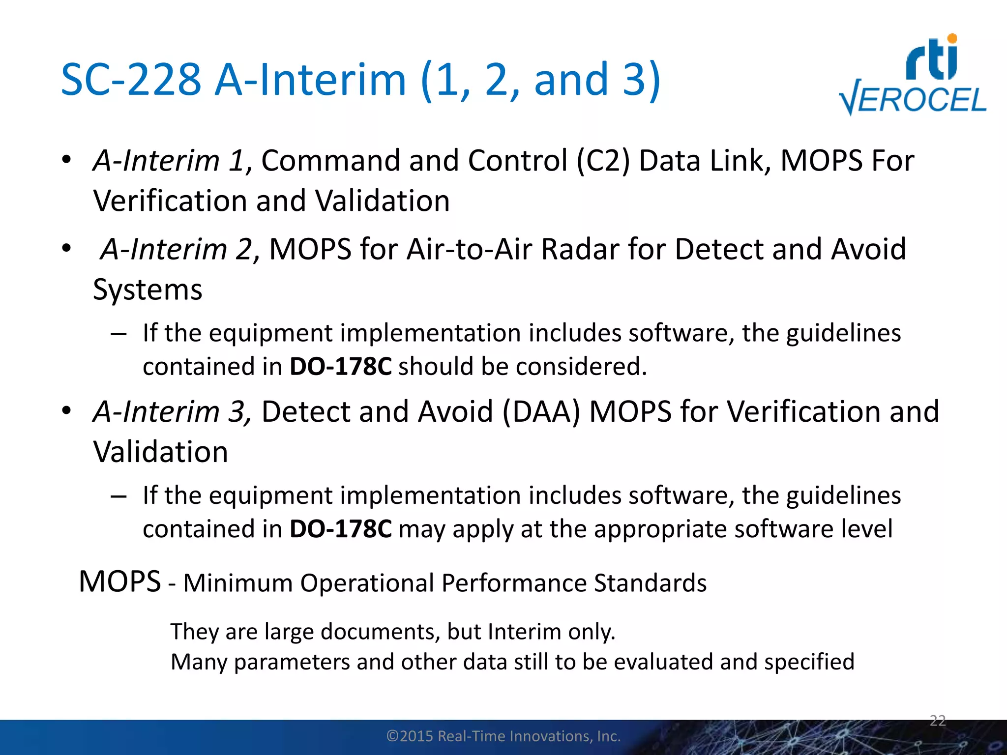 SC-228 A-Interim (1, 2, and 3)
• A-Interim 1, Command and Control (C2) Data Link, MOPS For
Verification and Validation
• A-Interim 2, MOPS for Air-to-Air Radar for Detect and Avoid
Systems
– If the equipment implementation includes software, the guidelines
contained in DO-178C should be considered.
• A-Interim 3, Detect and Avoid (DAA) MOPS for Verification and
Validation
– If the equipment implementation includes software, the guidelines
contained in DO-178C may apply at the appropriate software level
22
MOPS - Minimum Operational Performance Standards
They are large documents, but Interim only.
Many parameters and other data still to be evaluated and specified
©2015 Real-Time Innovations, Inc.
 