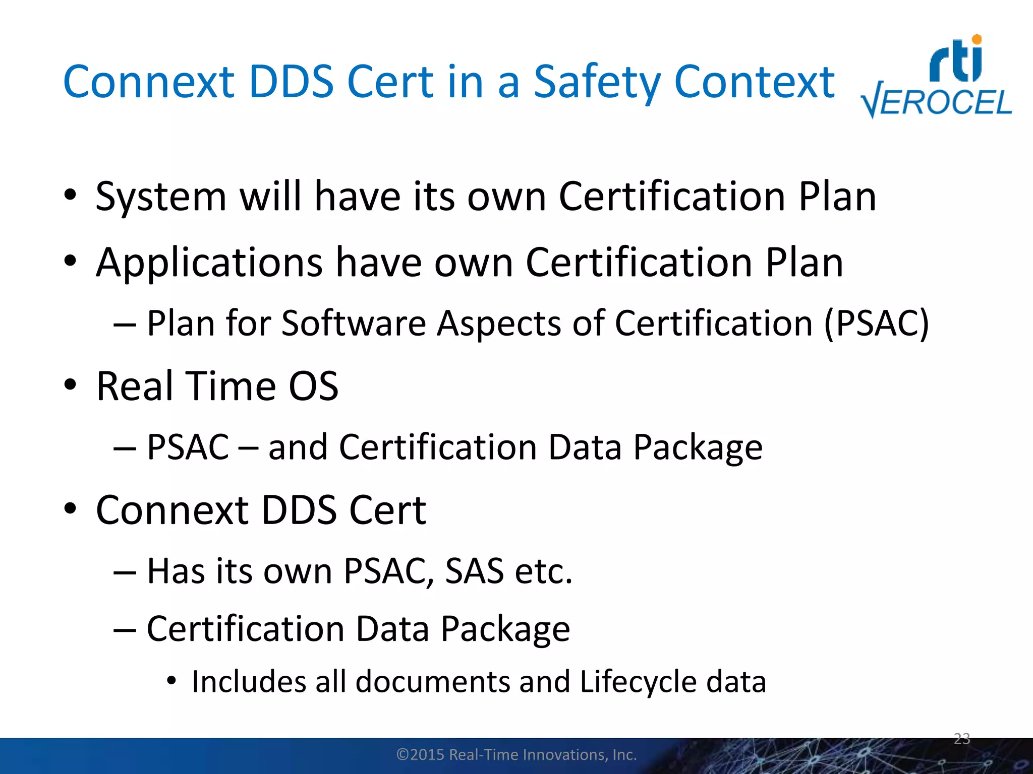 Connext DDS Cert in a Safety Context
• System will have its own Certification Plan
• Applications have own Certification Plan
– Plan for Software Aspects of Certification (PSAC)
• Real Time OS
– PSAC – and Certification Data Package
• Connext DDS Cert
– Has its own PSAC, SAS etc.
– Certification Data Package
• Includes all documents and Lifecycle data
23
©2015 Real-Time Innovations, Inc.
 
