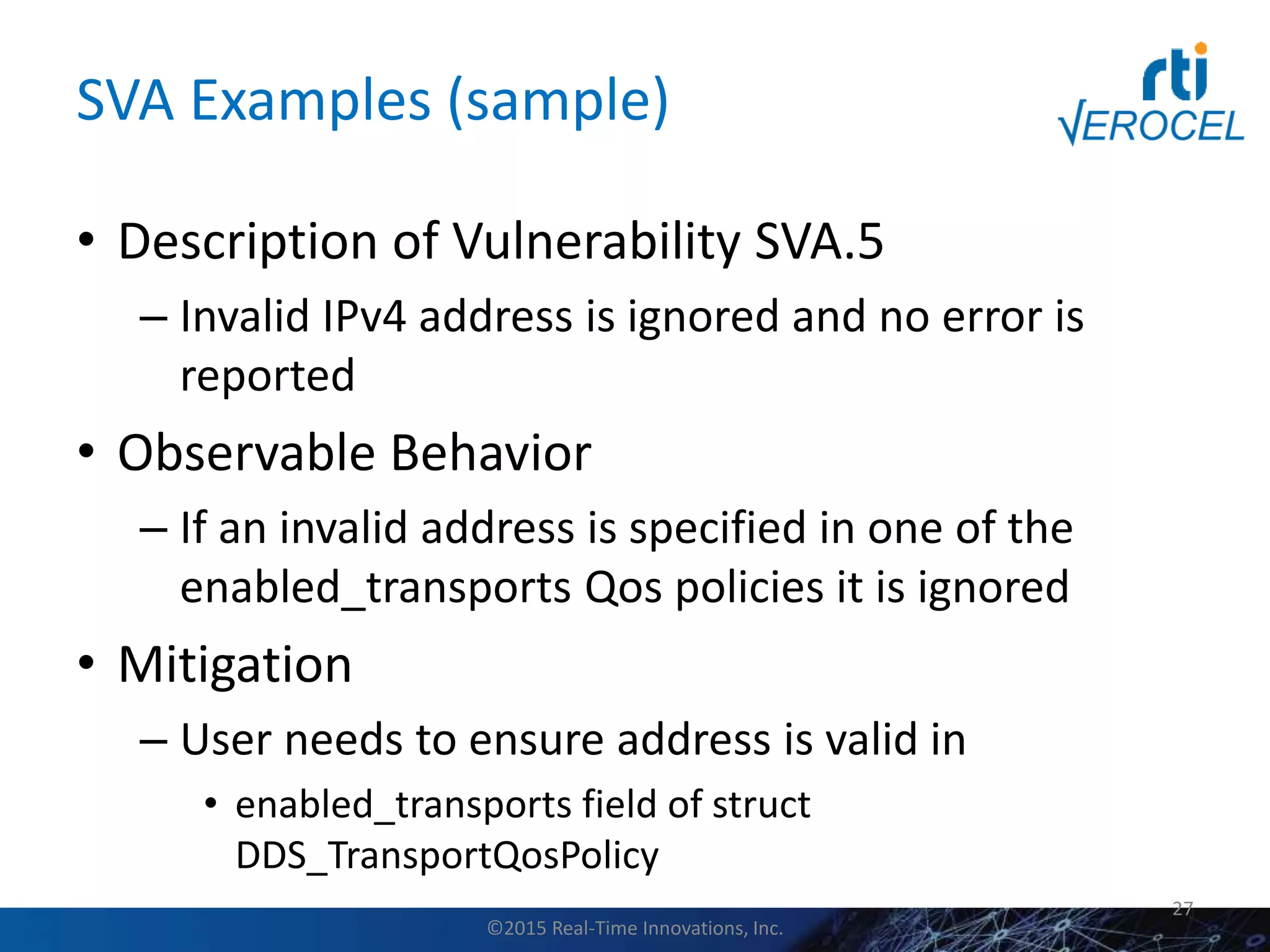 SVA Examples (sample)
• Description of Vulnerability SVA.5
– Invalid IPv4 address is ignored and no error is
reported
• Observable Behavior
– If an invalid address is specified in one of the
enabled_transports Qos policies it is ignored
• Mitigation
– User needs to ensure address is valid in
• enabled_transports field of struct
DDS_TransportQosPolicy
27
©2015 Real-Time Innovations, Inc.
 