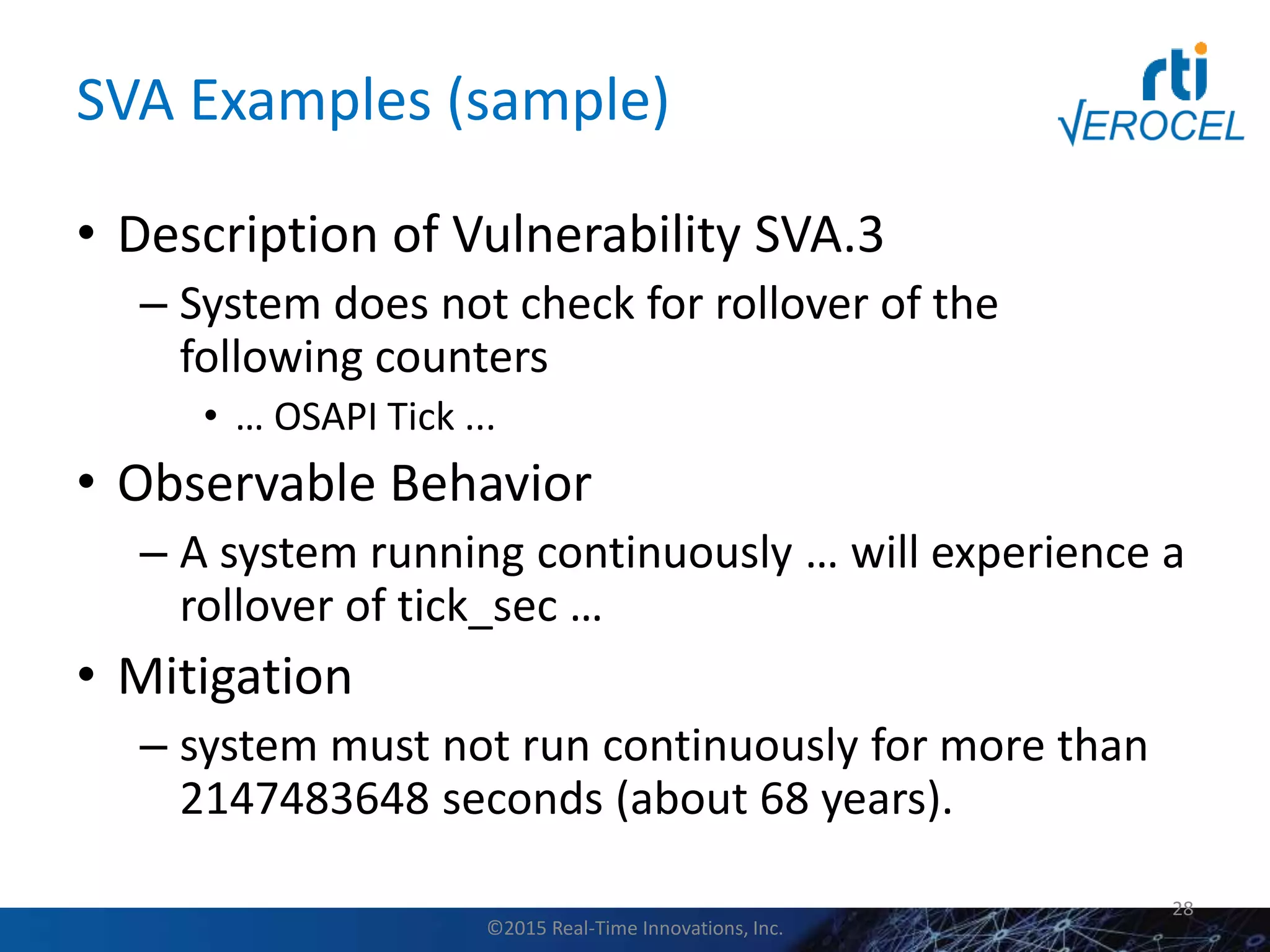 SVA Examples (sample)
• Description of Vulnerability SVA.3
– System does not check for rollover of the
following counters
• … OSAPI Tick ...
• Observable Behavior
– A system running continuously … will experience a
rollover of tick_sec …
• Mitigation
– system must not run continuously for more than
2147483648 seconds (about 68 years).
28
©2015 Real-Time Innovations, Inc.
 