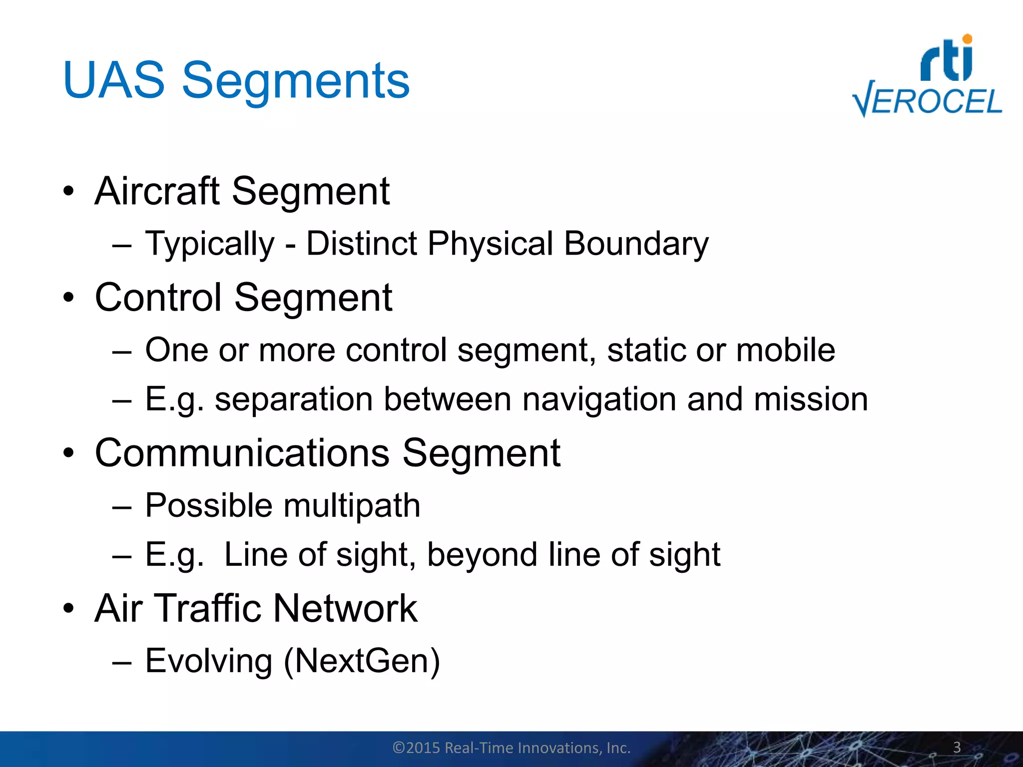 UAS Segments
• Aircraft Segment
– Typically - Distinct Physical Boundary
• Control Segment
– One or more control segment, static or mobile
– E.g. separation between navigation and mission
• Communications Segment
– Possible multipath
– E.g. Line of sight, beyond line of sight
• Air Traffic Network
– Evolving (NextGen)
©2015 Real-Time Innovations, Inc. 3
 