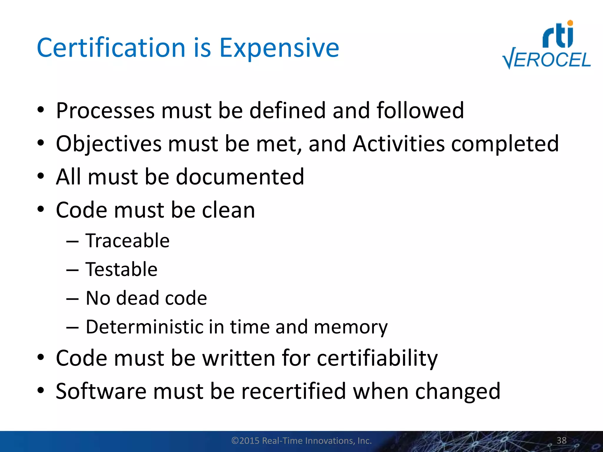 Certification is Expensive
• Processes must be defined and followed
• Objectives must be met, and Activities completed
• All must be documented
• Code must be clean
– Traceable
– Testable
– No dead code
– Deterministic in time and memory
• Code must be written for certifiability
• Software must be recertified when changed
©2015 Real-Time Innovations, Inc. 38
 
