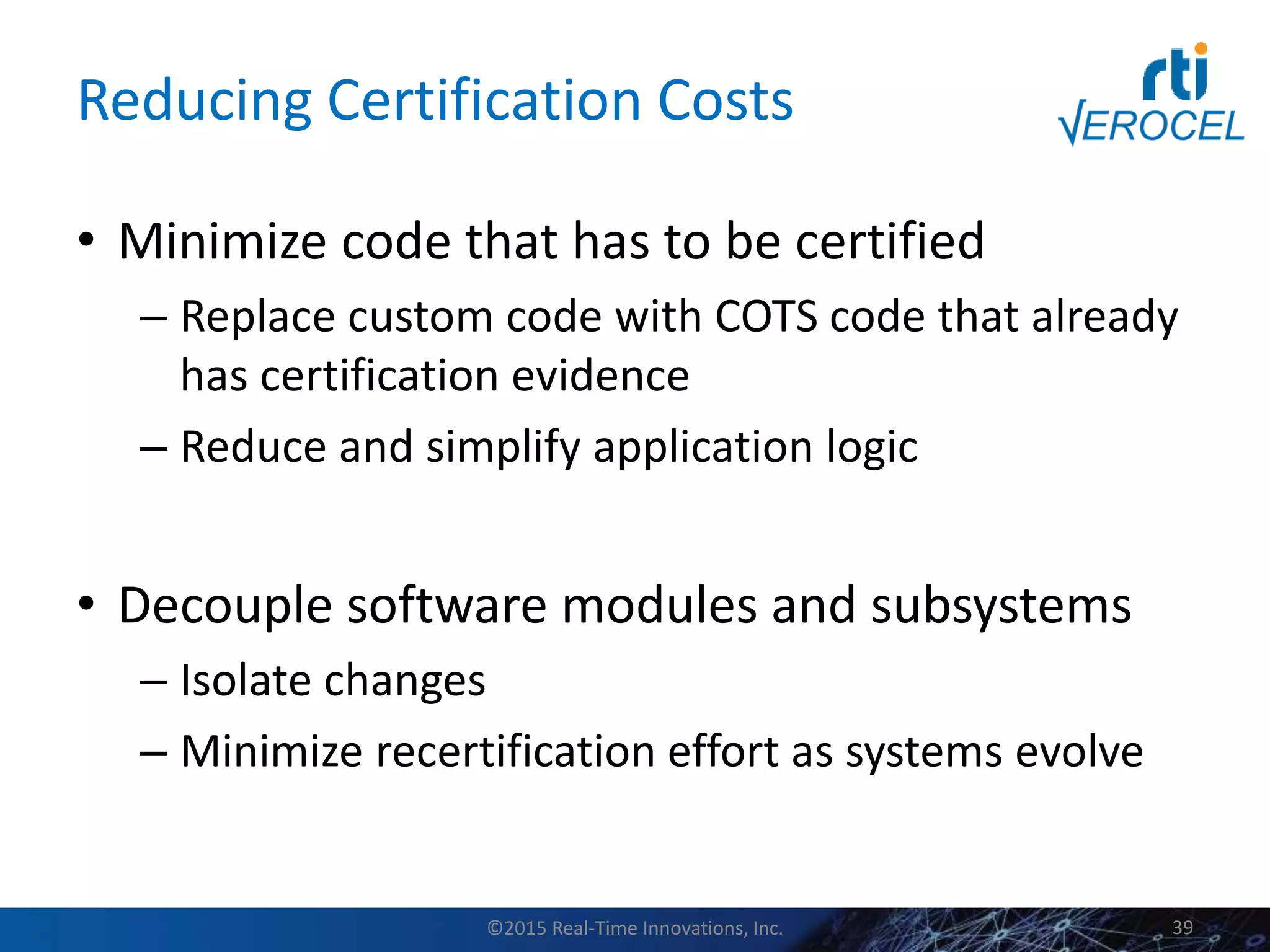 Reducing Certification Costs
• Minimize code that has to be certified
– Replace custom code with COTS code that already
has certification evidence
– Reduce and simplify application logic
• Decouple software modules and subsystems
– Isolate changes
– Minimize recertification effort as systems evolve
©2015 Real-Time Innovations, Inc. 39
 