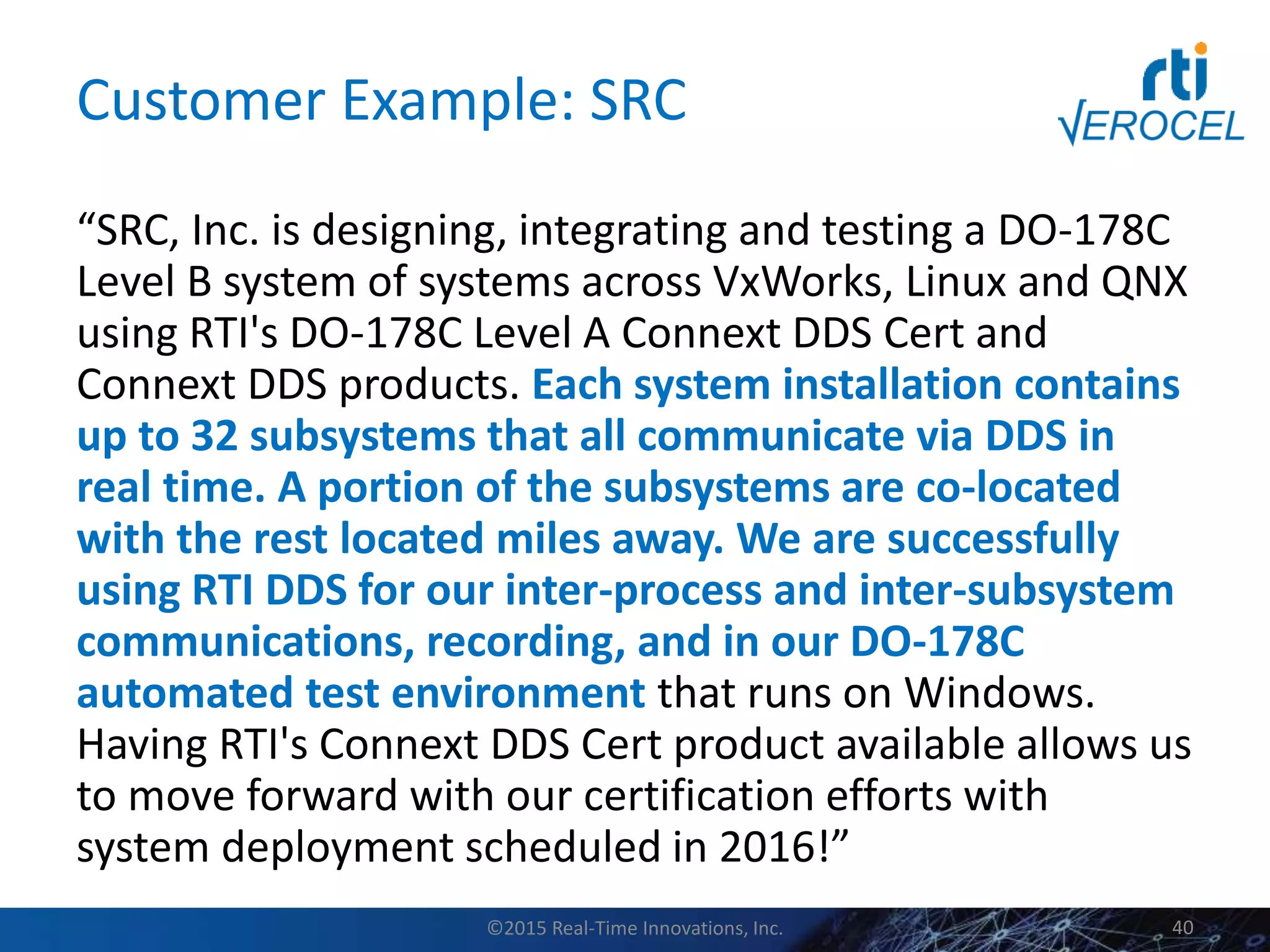 Customer Example: SRC
“SRC, Inc. is designing, integrating and testing a DO-178C
Level B system of systems across VxWorks, Linux and QNX
using RTI's DO-178C Level A Connext DDS Cert and
Connext DDS products. Each system installation contains
up to 32 subsystems that all communicate via DDS in
real time. A portion of the subsystems are co-located
with the rest located miles away. We are successfully
using RTI DDS for our inter-process and inter-subsystem
communications, recording, and in our DO-178C
automated test environment that runs on Windows.
Having RTI's Connext DDS Cert product available allows us
to move forward with our certification efforts with
system deployment scheduled in 2016!”
©2015 Real-Time Innovations, Inc. 40
 