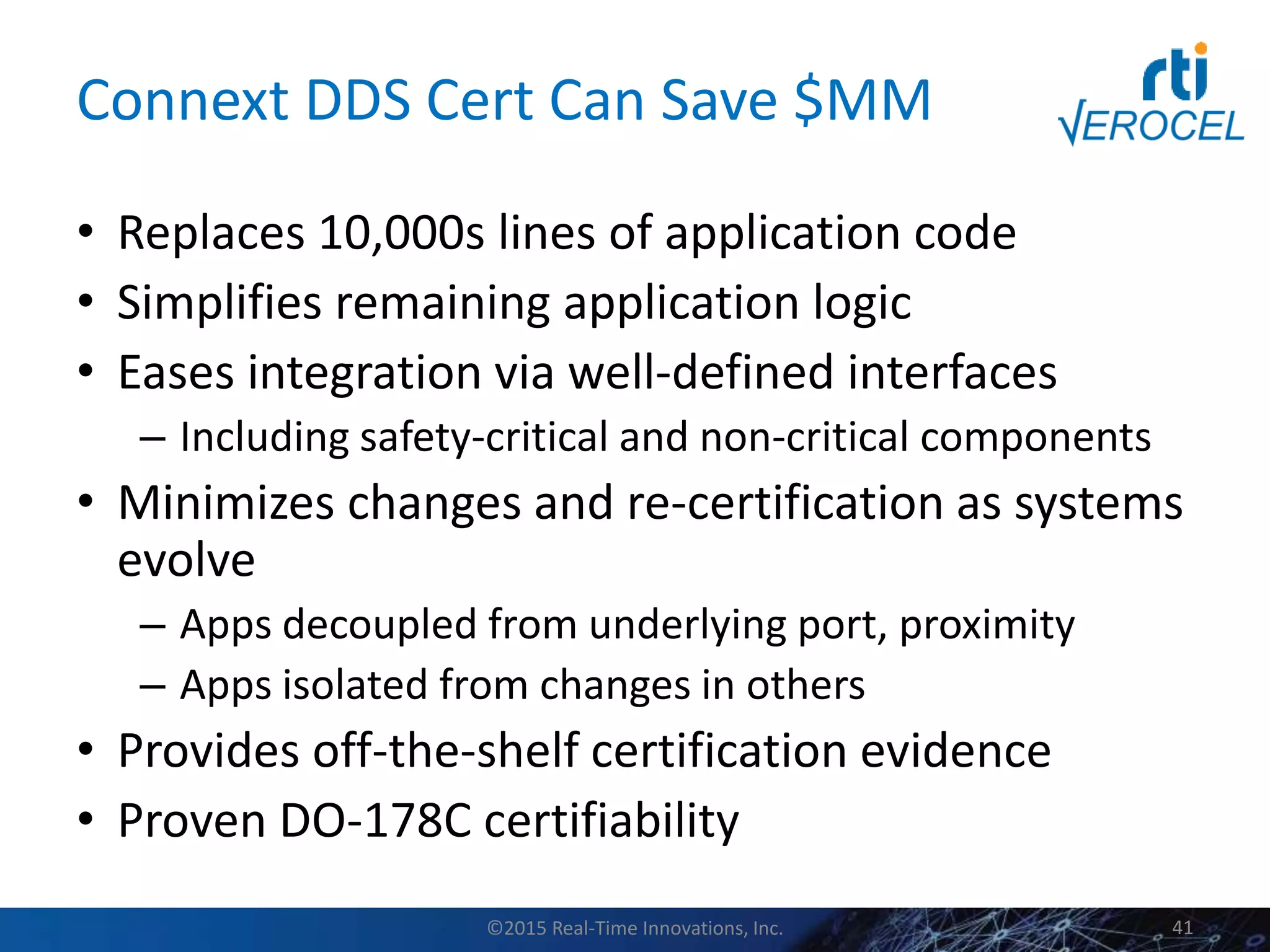 Connext DDS Cert Can Save $MM
• Replaces 10,000s lines of application code
• Simplifies remaining application logic
• Eases integration via well-defined interfaces
– Including safety-critical and non-critical components
• Minimizes changes and re-certification as systems
evolve
– Apps decoupled from underlying port, proximity
– Apps isolated from changes in others
• Provides off-the-shelf certification evidence
• Proven DO-178C certifiability
©2015 Real-Time Innovations, Inc. 41
 