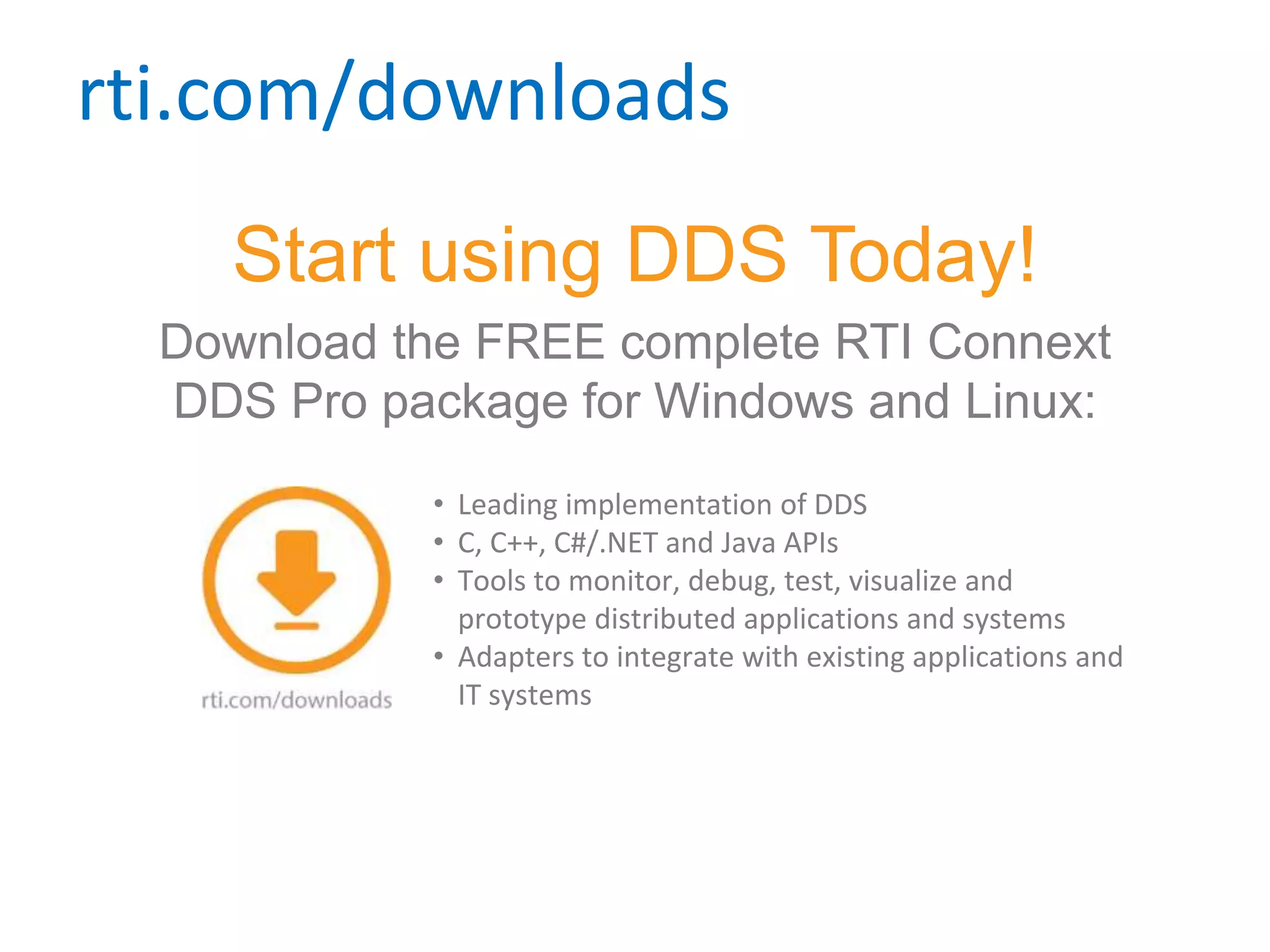 rti.com/downloads
Start using DDS Today!
Download the FREE complete RTI Connext
DDS Pro package for Windows and Linux:
• Leading implementation of DDS
• C, C++, C#/.NET and Java APIs
• Tools to monitor, debug, test, visualize and
prototype distributed applications and systems
• Adapters to integrate with existing applications and
IT systems
 