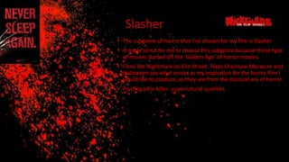Slasher
• The subgenre of horror that I’ve chosen for my film is Slasher.
• It made sense for me to choose this subgenre because these type
of movies started off the ‘Golden Age’ of horror movies.
• Films like Nightmare on Elm Street, Texas Chainsaw Massacre and
Halloween are what serves as my inspiration for the horror film I
would like to produce, as they are from the classical era of horror.
• Psychopathic killer- supernatural qualities
 