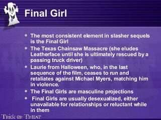 Final Girl The most consistent element in slasher sequels is the Final Girl   The Texas Chainsaw Massacre (she eludes Leatherface until she is ultimately rescued by a passing truck driver)   Laurie from Halloween, who, in the last sequence of the film, ceases to run and retaliates against Michael Myers, matching him in violence.   The Final Girls are masculine projections Final Girls are usually desexualized, either unavailable for relationships or reluctant while in them   