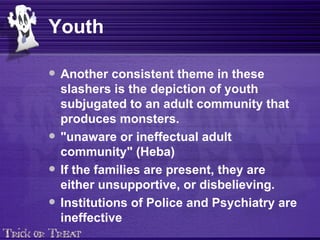 Youth Another consistent theme in these slashers is the depiction of youth subjugated to an adult community that produces monsters.   "unaware or ineffectual adult community" (Heba)   If the families are present, they are either unsupportive, or disbelieving.  Institutions of Police and Psychiatry are ineffective 