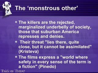 The ‘monstrous other’ The killers are the rejected, marginalized underbelly of society, those that suburban America represses and denies. Their threat  "lies there, quite close, but it cannot be assimilated" (Kristeva) The films express a "world where safety in every sense of the term is a fiction" (Pinedo)   