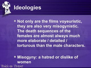 Ideologies Not only are the films voyeuristic, they are also very misogynistic. The death sequences of the females are almost always much more elaborate / detailed / torturous than the male characters. Misogyny: a hatred or dislike of women 