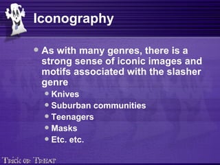 Iconography As with many genres, there is a strong sense of iconic images and motifs associated with the slasher genre Knives Suburban communities Teenagers Masks Etc. etc. 