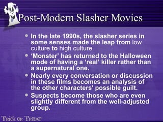 In the late 1990s, the slasher series in some senses made the leap from  low culture  to  high culture   ‘ Monster’ has returned to the Halloween mode of having a ‘real’ killer rather than a supernatural one. Nearly every conversation or discussion in these films becomes an analysis of the other characters' possible guilt.  Suspects become those who are even slightly different from the well-adjusted group.   Post-Modern Slasher Movies 