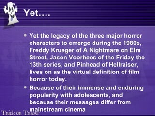 Yet…. Yet the legacy of the three major horror characters to emerge during the 1980s, Freddy Krueger of A Nightmare on Elm Street, Jason Voorhees of the Friday the 13th series, and Pinhead of Hellraiser, lives on as the virtual definition of film horror today.  Because of their immense and enduring popularity with adolescents, and because their messages differ from mainstream cinema 