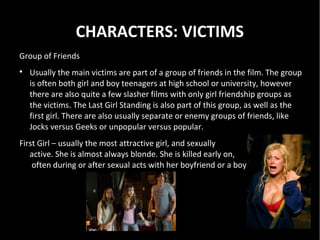 CHARACTERS: VICTIMS
Group of Friends

    Usually the main victims are part of a group of friends in the film. The group
    is often both girl and boy teenagers at high school or university, however
    there are also quite a few slasher films with only girl friendship groups as
    the victims. The Last Girl Standing is also part of this group, as well as the
    first girl. There are also usually separate or enemy groups of friends, like
    Jocks versus Geeks or unpopular versus popular.
First Girl – usually the most attractive girl, and sexually
   active. She is almost always blonde. She is killed early on,
    often during or after sexual acts with her boyfriend or a boy.
 