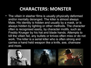 CHARACTERS: MONSTER

    The villain in slasher films is usually physically deformed
    and/or mentally deranged. The killer is almost always
    Male. His identity is hidden and usually by a mask, or is
    always hidden by lighting or other methods. The character
    often is recognised easily, by character motifs, such as
    Freddy Krueger by his hat and blade hands. Attempts to
    kill the villain fail, any bullets or knives often miss or do not
    work. The killer is a serial killer who is often strong and
    carries a hand held weapon like a knife, axe, chainsaw
    and more.
 