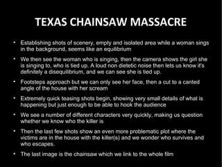 TEXAS CHAINSAW MASSACRE

    Establishing shots of scenery, empty and isolated area while a woman sings
    in the background, seems like an equilibrium

    We then see the woman who is singing, then the camera shows the girl she
    is singing to, who is tied up. A loud non dietetic noise then lets us know it's
    definitely a disequilibrium, and we can see she is tied up.

    Footsteps approach but we can only see her face, then a cut to a canted
    angle of the house with her scream

    Extremely quick teasing shots begin, showing very small details of what is
    happening but just enough to be able to hook the audience

    We see a number of different characters very quickly, making us question
    whether we know who the killer is

    Then the last few shots show an even more problematic plot where the
    victims are in the house with the killer(s) and we wonder who survives and
    who escapes.

    The last image is the chainsaw which we link to the whole film
 