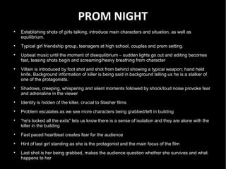 PROM NIGHT

    Establishing shots of girls talking, introduce main characters and situation, as well as
    equilibrium.

    Typical girl friendship group, teenagers at high school, couples and prom setting.

    Upbeat music until the moment of disequilibrium – sudden lights go out and editing becomes
    fast, teasing shots begin and screaming/heavy breathing from character

    Villain is introduced by foot shot and shot from behind showing a typical weapon; hand held
    knife. Background information of killer is being said in background telling us he is a stalker of
    one of the protagonists.

    Shadows, creeping, whispering and silent moments followed by shock/loud noise provoke fear
    and adrenaline in the viewer

    Identity is hidden of the killer, crucial to Slasher films

    Problem escalates as we see more characters being grabbed/left in building

    “he's locked all the exits” lets us know there is a sense of isolation and they are alone with the
    killer in the building

    Fast paced heartbeat creates fear for the audience

    Hint of last girl standing as she is the protagonist and the main focus of the film

    Last shot is her being grabbed, makes the audience question whether she survives and what
    happens to her
 