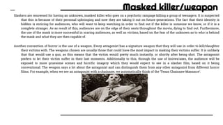 Masked killer/weapon
Slashers are renowned for having an unknown, masked killer who goes on a psychotic rampage killing a group of teenagers. It is suspected
that this is because of their personal upbringing and now they are taking it out on future generations. The fact that their identity is
hidden is enticing for audiences, who will want to keep watching in order to find out if the killer is someone we know, or if it is a
complete stranger. As as result of this, audiences are on the edge of their seats throughout the movie, dying to find out. Furthermore,
the use of the mask is more successful in scaring audiences, as well as victims, based on the fear of the unknown as to who is behind
the mask and what they are then capable of.
Another convention of horror is the use of a weapon. Every antagonist has a signature weapon that they will use in order to kill/slaughter
their victims with. The weapons chosen are usually those that could have the most impact in making their victims suffer. It is unlikely
that that would use a gun, as this means that the victim would pretty much instantly, or shortly after being shot. The antagonist
prefers to let their victim suffer in their last moments. Additionally to this, through the use of knives/axes, the audience will be
exposed to more gruesome scenes and horrific imagery which they would expect to see in a slasher film, based on it being
conventional. The weapon says a lot about the antagonist and can distinguish them from any other antagonist from different horror
films. For example, when we see an antagonist with a chainsaw, we automatically think of the ‘Texas Chainsaw Massacre’.
 