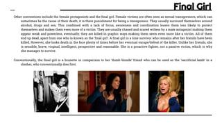 Final Girl
Other conventions include the female protagonists and the final girl. Female victims are often seen as sexual transgressors, which can
sometimes be the cause of their death, it is there punishment for being a transgressor. They usually surround themselves around
alcohol, drugs and sex. This combined with a lack of focus, awareness and coordination leaves them less likely to protect
themselves and makes them even more of a victim. They are usually chased and scared witless by a male antagonist making them
appear weak and powerless, eventually, they are killed in graphic ways making them seem even more like a victim. All of them
end up dead, apart from one who is known as the ‘final girl’. A final girl is a lone survivor who remains after her friends have been
killed. However, she looks death in the face plenty of times before her eventual escape/defeat of the killer. Unlike her friends, she
is sensible, brave, virginal, intelligent, perspective and reasonable. She is a proactive fighter, not a passive victim, which is why
she manages to survive.
Conventionally, the final girl is a brunette in comparison to her ‘dumb blonde’ friend who can be used as the ‘sacrificial lamb’ in a
slasher, who conventionally dies first.
 