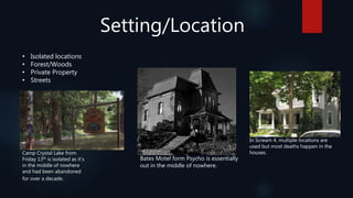 Setting/Location
• Isolated locations
• Forest/Woods
• Private Property
• Streets
Camp Crystal Lake from
Friday 13th is isolated as it’s
in the middle of nowhere
and had been abandoned
for over a decade.
Bates Motel form Psycho is essentially
out in the middle of nowhere.
In Scream 4, multiple locations are
used but most deaths happen in the
houses.
 