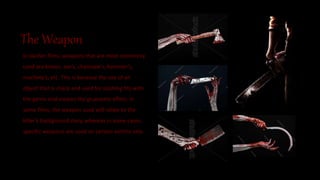 The Weapon
In slasher films, weapons that are most commonly
used are knives, axe’s, chainsaw’s, hammer’s,
machete’s, etc. This is because the use of an
object that is sharp and used for slashing fits with
the genre and creates the gruesome effect. In
some films, the weapon used will relate to the
killer’s background story, whereas in some cases,
specific weapons are used on certain victims only.
 