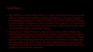 Sound/Music:
• Sound/Music: Horror films often use quite dramatic music or sounds
effects in order to empathize when something is going to happen.
For example if there's a creek in the floor boards it will be extremely
loud to create a suspense of fear towards the audience. Secondly the
music is often very dramatic and the sound will become louder when
a substantial event is going to happen.
• Typical fears: One of the conventions of a horror film is featuring
specific common fears.These often include; Nightmares, alienation,
vulnerability, death, fear of the unknown, and loss of identity.These
will often be related to the main characters persona or background.
For example in the film 'Ouija' the main character just lost her best
friend as she died, and wanted to discover more, Her two fears were
death and fear of the unknown.
 
