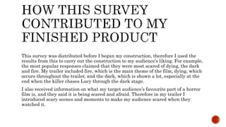 This survey was distributed before I began my construction, therefore I used the
results from this to carry out the construction to my audience’s liking. For example,
the most popular responses claimed that they were most scared of dying, the dark
and fire. My trailer included fire, which is the main theme of the film, dying, which
occurs throughout the trailer, and the dark, which is shown a lot, especially at the
end when the killer chases Lucy through the dark stage.
I also received information on what my target audience’s favourite part of a horror
film is, and they said it is being scared and afraid. Therefore in my trailer I
introduced scary scenes and moments to make my audience scared when they
watched it.
 