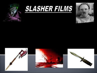 Slasher films is a sub-genre of horror films. Slasher films usually involves a psychopathic killer preying on a broad range of victims. Slasher films can aslo be dinstingushed by its choice of weapons ranging from a knife to a chainsaw, the use of unconventional weapons such as a scythe depicts the strange nature of Slasher films in conjunction withs its secluded locations. Slasher films in contrast, to any other horror films specially concentrates on the act of murder. 