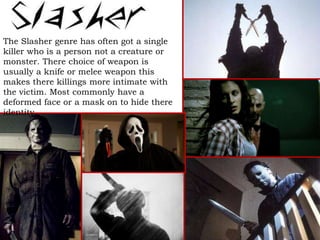 The Slasher genre has often got a single
killer who is a person not a creature or
monster. There choice of weapon is
usually a knife or melee weapon this
makes there killings more intimate with
the victim. Most commonly have a
deformed face or a mask on to hide there
identity.
 