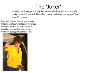 The ‘Joker’ Usually the dorky, practical joker, teases the final girl and typically makes a fool of himself. The Joker is very useful for setting up ‘false scare’ in horror. Example:  Dalton from House of Wax (2005) is the laughing stock of the group members. Dalton is a practical joker who likes to tease the other group members by suggesting false scare. 